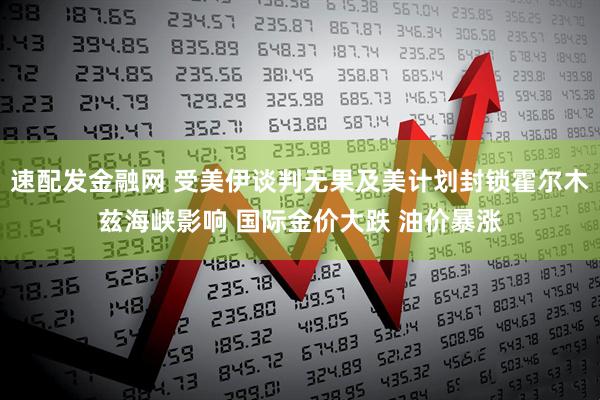 速配发金融网 受美伊谈判无果及美计划封锁霍尔木兹海峡影响 国际金价大跌 油价暴涨