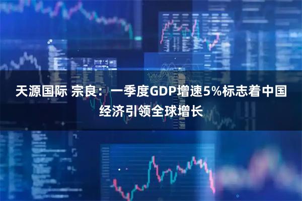 天源国际 宗良：一季度GDP增速5%标志着中国经济引领全球增长