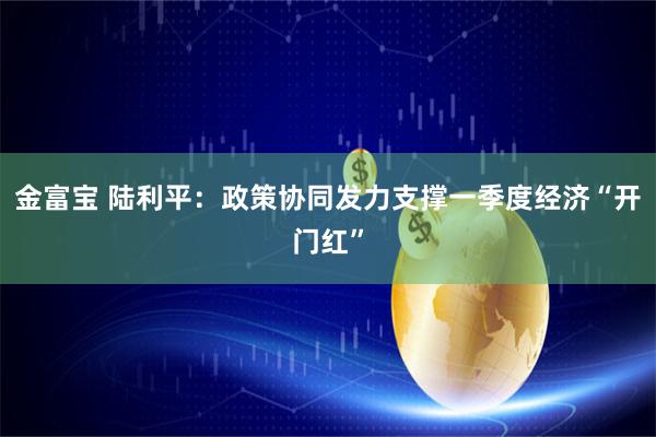 金富宝 陆利平:政策协同发力支撑一季度经济“开门红”