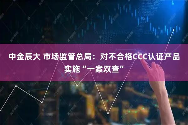 中金辰大 市场监管总局：对不合格CCC认证产品实施“一案双查”