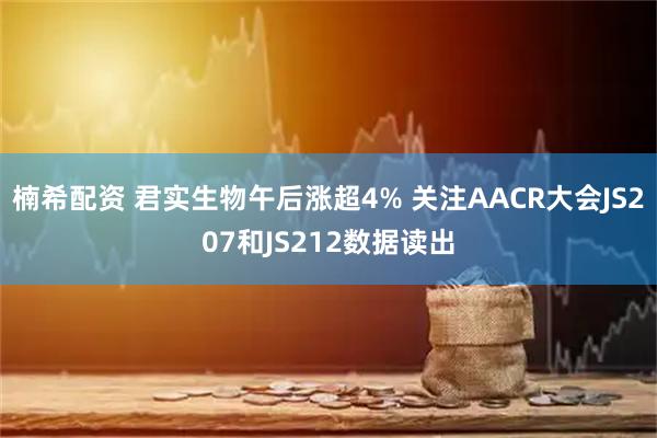 楠希配资 君实生物午后涨超4% 关注AACR大会JS207和JS212数据读出