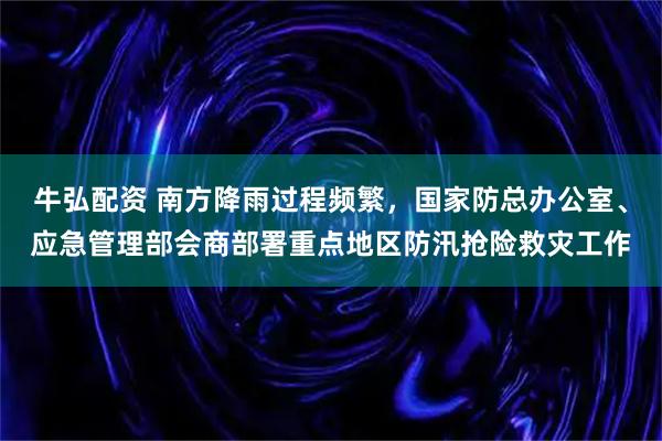 牛弘配资 南方降雨过程频繁，国家防总办公室、应急管理部会商部署重点地区防汛抢险救灾工作