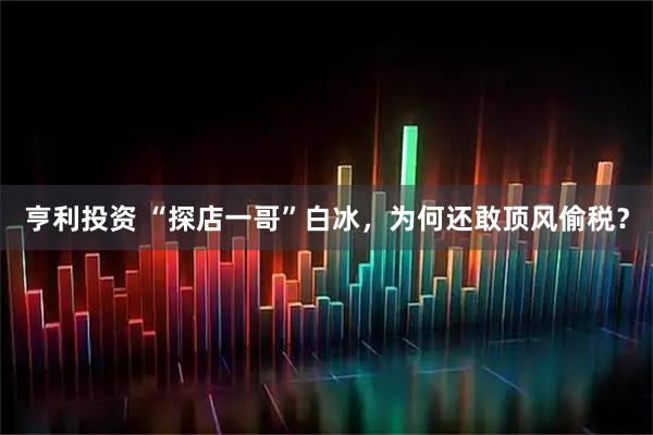 亨利投资 “探店一哥”白冰，为何还敢顶风偷税？