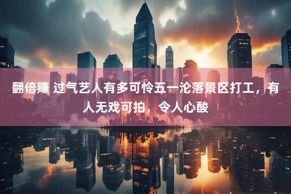 翻倍赚 过气艺人有多可怜五一沦落景区打工，有人无戏可拍，令人心酸
