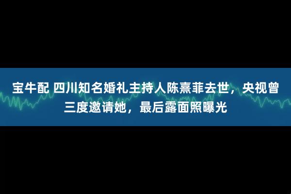 宝牛配 四川知名婚礼主持人陈熹菲去世，央视曾三度邀请她，最后露面照曝光