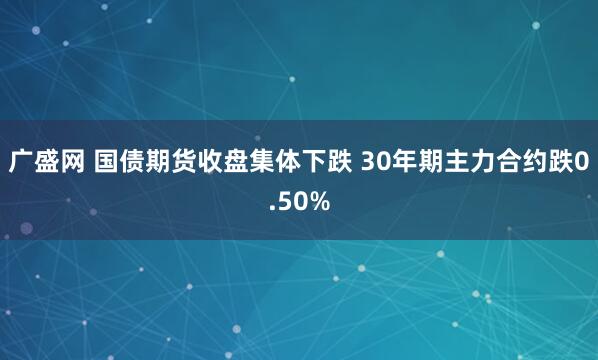 广盛网 国债期货收盘集体下跌 30年期主力合约跌0.50%