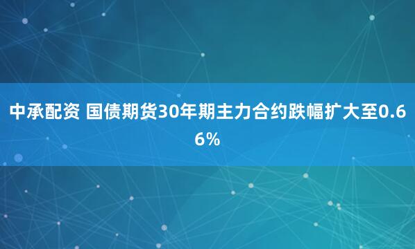 中承配资 国债期货30年期主力合约跌幅扩大至0.66%