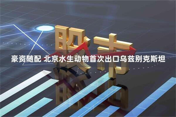 豪资随配 北京水生动物首次出口乌兹别克斯坦