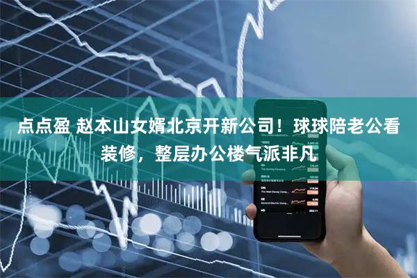 点点盈 赵本山女婿北京开新公司！球球陪老公看装修，整层办公楼气派非凡