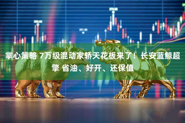 掌心策略 7万级混动家轿天花板来了！长安蓝鲸超擎 省油、好开、还保值