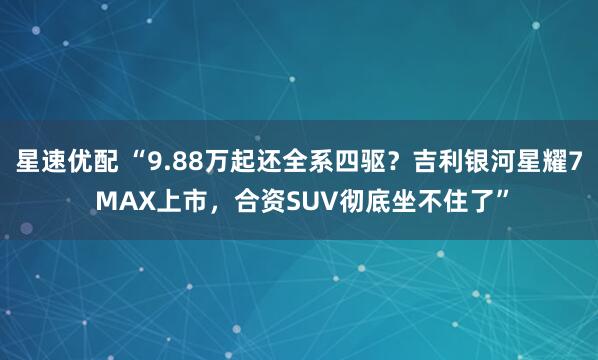 星速优配 “9.88万起还全系四驱?吉利银河星耀7 MAX上市,合资SUV彻底坐不住了”