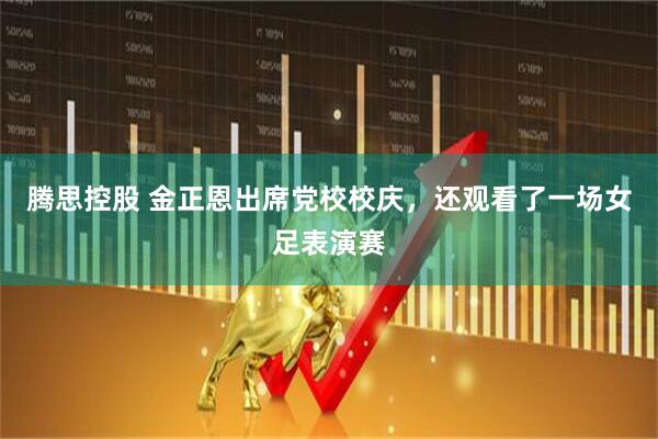 腾思控股 金正恩出席党校校庆，还观看了一场女足表演赛