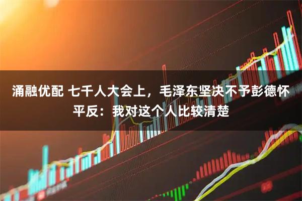 涌融优配 七千人大会上，毛泽东坚决不予彭德怀平反：我对这个人比较清楚