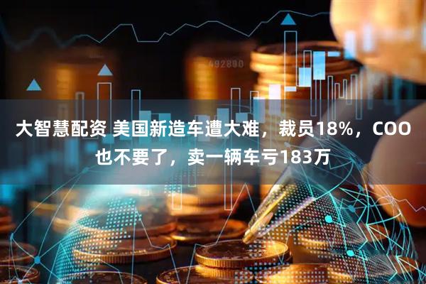 大智慧配资 美国新造车遭大难，裁员18%，COO也不要了，卖一辆车亏183万