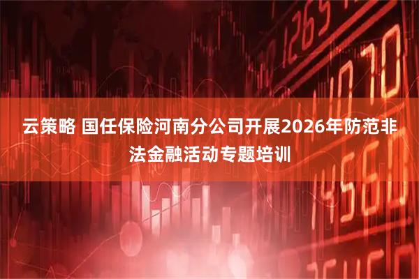 云策略 国任保险河南分公司开展2026年防范非法金融活动专题培训