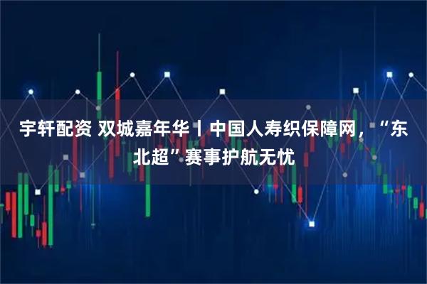 宇轩配资 双城嘉年华丨中国人寿织保障网，“东北超”赛事护航无忧