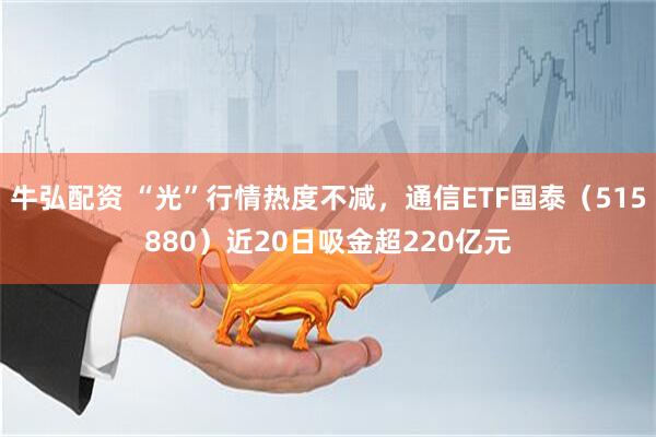 牛弘配资 “光”行情热度不减，通信ETF国泰（515880）近20日吸金超220亿元
