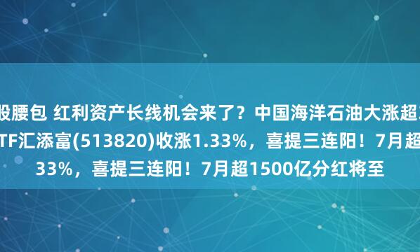 股腰包 红利资产长线机会来了？中国海洋石油大涨超3%，港股通红利ETF汇添富(513820)收涨1.33%，喜提三连阳！7月超1500亿分红将至