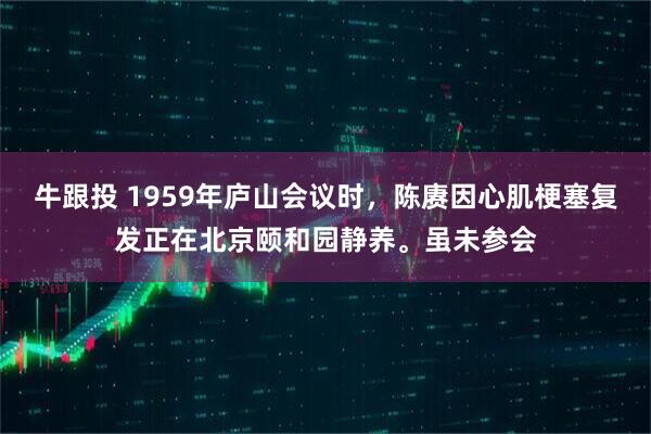 牛跟投 1959年庐山会议时，陈赓因心肌梗塞复发正在北京颐和园静养。虽未参会