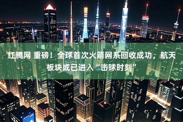 红腾网 重磅！全球首次火箭网系回收成功，航天板块或已进入“击球时刻”