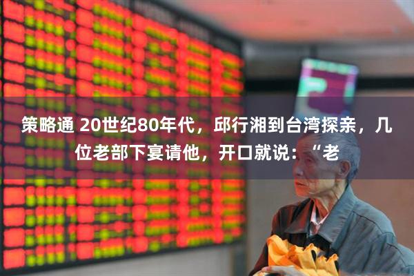 策略通 20世纪80年代，邱行湘到台湾探亲，几位老部下宴请他，开口就说：“老