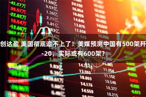 创达盈 美国彻底追不上了！美媒预测中国有500架歼-20，实际或有600架？