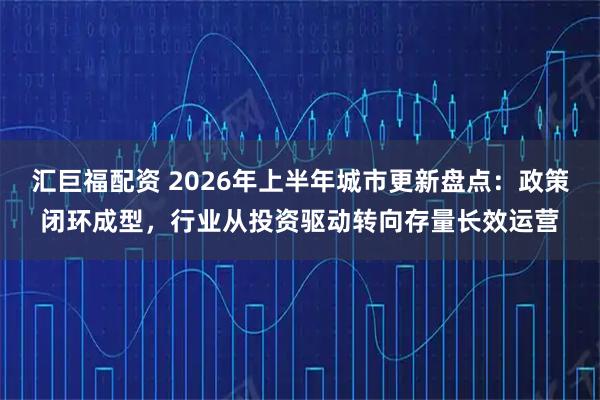 汇巨福配资 2026年上半年城市更新盘点：政策闭环成型，行业从投资驱动转向存量长效运营