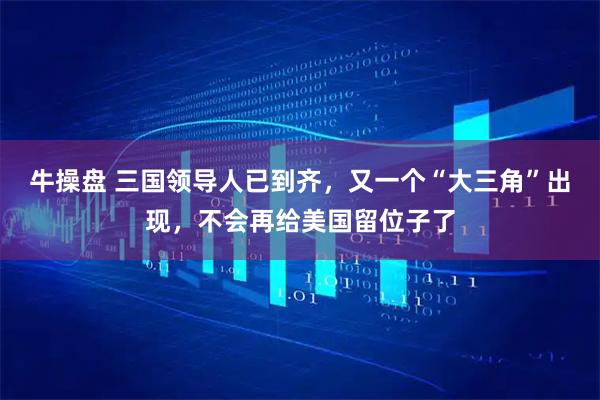 牛操盘 三国领导人已到齐,又一个“大三角”出现,不会再给美国留位子了