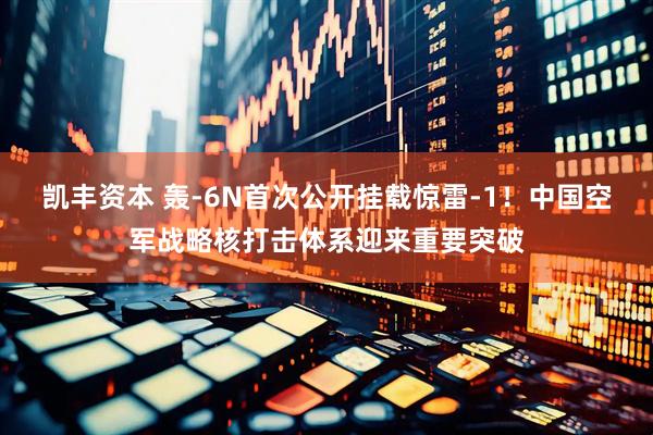 凯丰资本 轰-6N首次公开挂载惊雷-1！中国空军战略核打击体系迎来重要突破