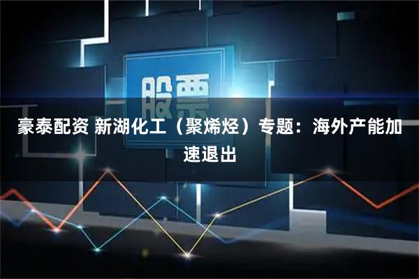 豪泰配资 新湖化工（聚烯烃）专题：海外产能加速退出