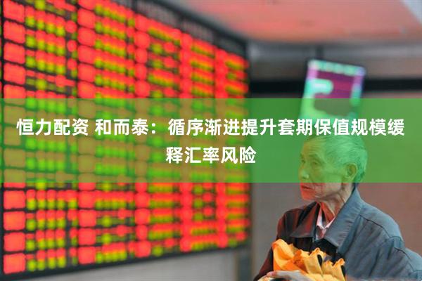 恒力配资 和而泰：循序渐进提升套期保值规模缓释汇率风险